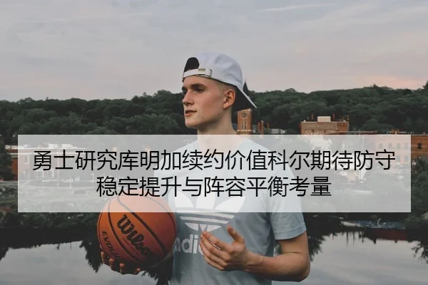 勇士研究库明加续约价值科尔期待防守稳定提升与阵容平衡考量